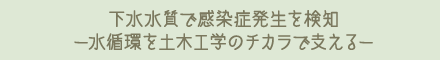 下水水質で感染症発生を検知ー水循環を土木工学のチカラで支えるー