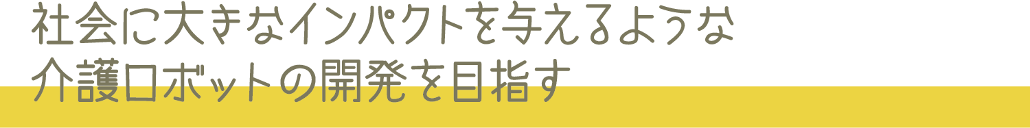 社会に大きなインパクトを与えるような介護ロボットの開発を目指す